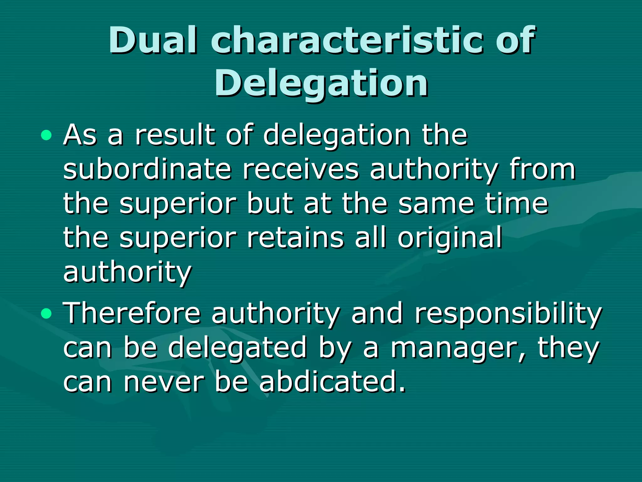 Dual characteristic of
         Delegation
• As a result of delegation the
  subordinate receives authority from
  the superior but at the same time
  the superior retains all original
  authority
• Therefore authority and responsibility
  can be delegated by a manager, they
  can never be abdicated.
 