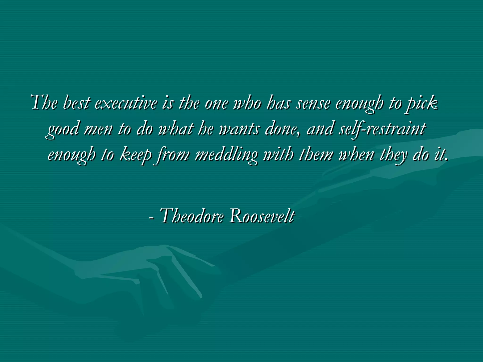 The best executive is the one who has sense enough to pick
  good men to do what he wants done, and self-restraint
  enough to keep from meddling with them when they do it.

                - Theodore Roosevelt
 