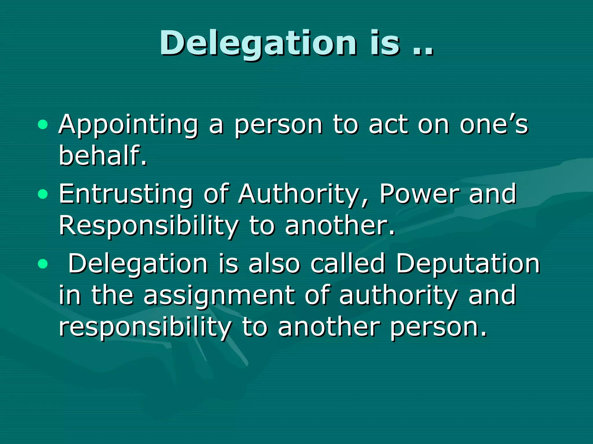 Delegation is ..

• Appointing a person to act on one’s
  behalf.
• Entrusting of Authority, Power and
  Responsibility to another.
• Delegation is also called Deputation
  in the assignment of authority and
  responsibility to another person.
 