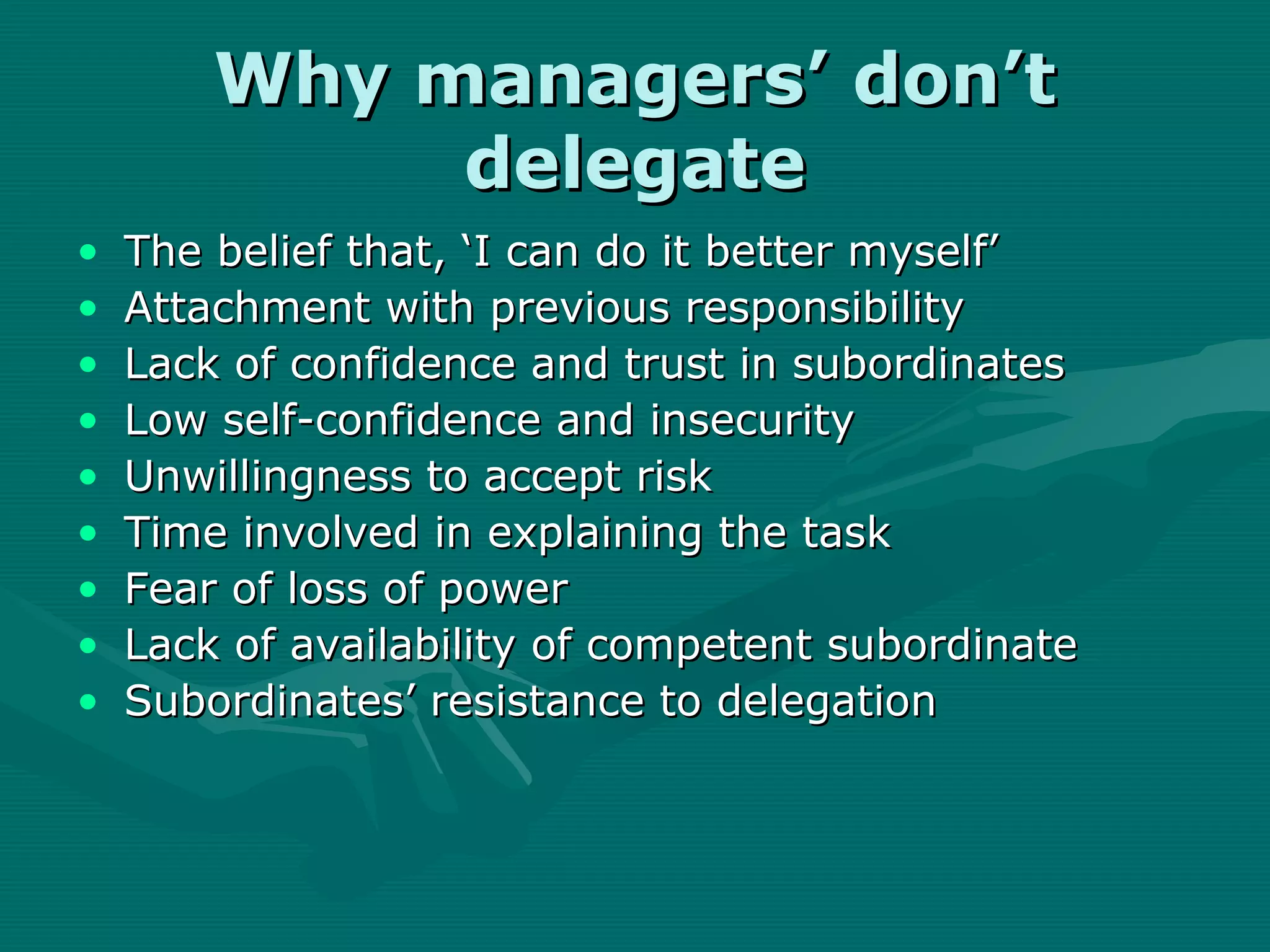 Why managers’ don’t
             delegate
•   The belief that, ‘I can do it better myself’
•   Attachment with previous responsibility
•   Lack of confidence and trust in subordinates
•   Low self-confidence and insecurity
•   Unwillingness to accept risk
•   Time involved in explaining the task
•   Fear of loss of power
•   Lack of availability of competent subordinate
•   Subordinates’ resistance to delegation
 