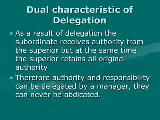 Dual characteristic of
         Delegation
• As a result of delegation the
  subordinate receives authority from
  the superior but at the same time
  the superior retains all original
  authority
• Therefore authority and responsibility
  can be delegated by a manager, they
  can never be abdicated.
 