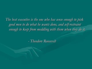 The best executive is the one who has sense enough to pick
  good men to do what he wants done, and self-restraint
  enough to keep from meddling with them when they do it.

                - Theodore Roosevelt
 
