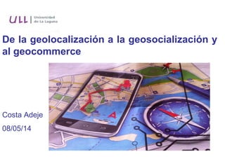 De la geolocalización a la geosocialización y
al geocommerce
Costa Adeje
08/05/14
 
