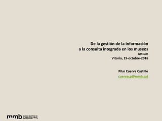 De la gestión de la información
a la consulta integrada en los museos
Artium
Vitoria, 19-octubre-2016
Pilar Cuerva Castillo
cuervacp@mmb.cat
 
