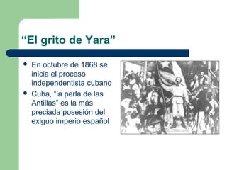 “El grito de Yara”
   En octubre de 1868 se
    inicia el proceso
    independentista cubano
   Cuba, “la perla de las
    Antillas” es la más
    preciada posesión del
    exiguo imperio español
 