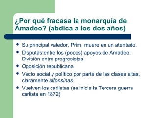 ¿Por qué fracasa la monarquía de
Amadeo? (abdica a los dos años)

   Su principal valedor, Prim, muere en un atentado.
   Disputas entre los (pocos) apoyos de Amadeo.
    División entre progresistas
   Oposición republicana
   Vacío social y político por parte de las clases altas,
    claramente alfonsinas
   Vuelven los carlistas (se inicia la Tercera guerra
    carlista en 1872)
 