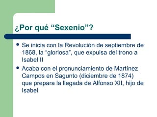 ¿Por qué “Sexenio”?

 Se inicia con la Revolución de septiembre de
  1868, la “gloriosa”, que expulsa del trono a
  Isabel II
 Acaba con el pronunciamiento de Martínez
  Campos en Sagunto (diciembre de 1874)
  que prepara la llegada de Alfonso XII, hijo de
  Isabel
 