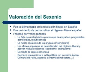 Valoración del Sexenio
   Fue la última etapa de la revolución liberal en España
   Fue un intento de democratizar el régimen liberal español
   Fracasó por varias razones
     –   La falta de unidad de los grupos que la apoyaban (progresistas,
         demócratas, republicanos)
     –   La fuerte oposición de los grupos conservadores
     –   Las clases populares se desentienden del régimen liberal y
         apoyan nuevas opciones (socialismo, anarquismo)
     –   Contexto de crisis económica
     –   Rechazo internacional a la República (en la misma época,
         Comuna de Paris, aparece la internacional obrera…)
 
