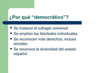 ¿Por qué “democrático”?

 Se instaura el sufragio universal
 Se amplían las libertades individuales
 Se reconocen más derechos, incluso
  sociales
 Se reconoce la diversidad del estado
  español
 