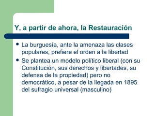 Y, a partir de ahora, la Restauración

 La burguesía, ante la amenaza las clases
  populares, prefiere el orden a la libertad
 Se plantea un modelo político liberal (con su
  Constitución, sus derechos y libertades, su
  defensa de la propiedad) pero no
  democrático, a pesar de la llegada en 1895
  del sufragio universal (masculino)
 