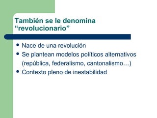 También se le denomina
“revolucionario”

 Nace  de una revolución
 Se plantean modelos políticos alternativos

  (república, federalismo, cantonalismo…)
 Contexto pleno de inestabilidad
 