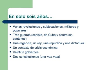 En solo seis años…
   Varias revoluciones y sublevaciones, militares y
    populares.
   Tres guerras (carlista, de Cuba y contra los
    cantones)
   Una regencia, un rey, una república y una dictadura
   Un contexto de crisis económica
   Veintiún gobiernos
   Dos constituciones (una non nata)
 