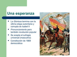 Una esperanza
   La Gloriosa termina con la
    última etapa autoritaria y
    corrupta de Isabel II
   Pronunciamiento pero
    también revolución popular
   Se acepta el sufragio
    universal (masculino)
   Constitución de 1869
    democrática
 