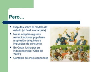 Pero…
   Disputas sobre el modelo de
    estado (al final, monarquía)
   No se aceptan algunas
    reivindicaciones populares
    (supresión de quintas e
    impuestos de consumo)
   En Cuba, lucha por su
    independencia (“Grito de
    Yara”)
   Contexto de crisis económica
 