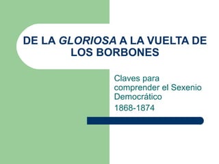 DE LA GLORIOSA A LA VUELTA DE
        LOS BORBONES

              Claves para
              comprender el Sexenio
              Democrático
              1868-1874
 