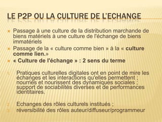 LE P2P OU LA CULTURE DE L’ECHANGE
    Passage à une culture de la distribution marchande de
     biens matériels à une culture de l'échange de biens
     immatériels
    Passage de la « culture comme bien » à la « culture
     comme lien.»
    « Culture de l'échange » : 2 sens du terme

1.    Pratiques culturelles digitales ont en point de mire les
      échanges et les interactions qu'elles permettent ;
      nourries et nourissent des dynamiques sociales ;
      support de sociabilités diverses et de performances
      identitaires.

2.    Echanges des rôles culturels institués ;
3.    réversibilité des rôles auteur/diffuseur/programmeur
 