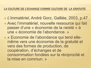 LA CULTURE DE L’ECHANGE COMME CULTURE DE LA GRATUITE


 L’immatériel, André Gorz, Galliée, 2003, p.47
 Avec l’immatériel, nouvelle ressource qui fait
  passer d’une « économie de la rareté » à
  une « économie de l’abondance. »
 « Economie de l’abondance qui tend elle-
  même vers une économie de la gratuité et
  vers des formes de production, de
  coopération, d’échanges et de
  consommation fondées sur la réciprocité et
  la mise en commun. »
 