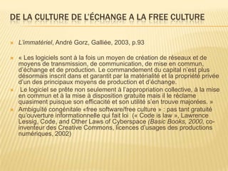 DE LA CULTURE DE L’ÉCHANGE A LA FREE CULTURE

   L’immatériel, André Gorz, Galliée, 2003, p.93

   « Les logiciels sont à la fois un moyen de création de réseaux et de
    moyens de transmission, de communication, de mise en commun,
    d’échange et de production. Le commandement du capital n’est plus
    désormais inscrit dans et garantit par la matérialité et la propriété privée
    d’un des principaux moyens de production et d’échange.
    Le logiciel se prête non seulement à l’appropriation collective, à la mise
    en commun et à la mise à disposition gratuite mais il le réclame
    quasiment puisque son efficacité et son utilité s’en trouve majorées. »
   Ambiguïté congénitale «free software/free culture » : pas tant gratuité
    qu’ouverture informationnelle qui fait loi (« Code is law », Lawrence
    Lessig, Code, and Other Laws of Cyberspace (Basic Books, 2000, co-
    inventeur des Creative Commons, licences d’usages des productions
    numériques, 2002)
 