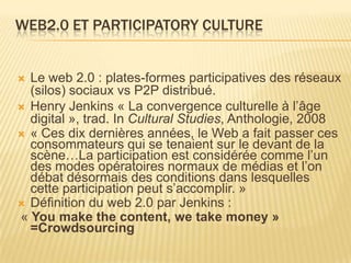 WEB2.0 ET PARTICIPATORY CULTURE


 Le web 2.0 : plates-formes participatives des réseaux
  (silos) sociaux vs P2P distribué.
 Henry Jenkins « La convergence culturelle à l’âge
  digital », trad. In Cultural Studies, Anthologie, 2008
 « Ces dix dernières années, le Web a fait passer ces
  consommateurs qui se tenaient sur le devant de la
  scène…La participation est considérée comme l’un
  des modes opératoires normaux de médias et l’on
  débat désormais des conditions dans lesquelles
  cette participation peut s’accomplir. »
 Définition du web 2.0 par Jenkins :
« You make the content, we take money »
  =Crowdsourcing
 