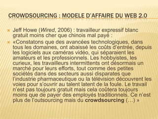 CROWDSOURCING : MODELE D’AFFAIRE DU WEB 2.0

   Jeff Howe (Wired, 2006) : travailleur expressif blanc
    gratuit moins cher que chinois mal payé :
   «Constatons que des avancées technologiques, dans
    tous les domaines, ont abaissé les coûts d’entrée, depuis
    les logiciels aux caméras vidéo, qui séparaient les
    amateurs et les professionnels. Les hobbyistes, les
    curieux, les travailleurs intermittents ont désormais un
    marché pour leurs efforts, tout comme des petites
    sociétés dans des secteurs aussi disparates que
    l’industrie pharmaceutique ou la télévision découvrent les
    voies pour s’ouvrir au talent latent de la foule. Le travail
    n’est pas toujours gratuit mais cela coûtera toujours
    moins que de payer des employés traditionnels. Ce n’est
    plus de l’outsourcing mais du crowdsourcing (…) »
 
