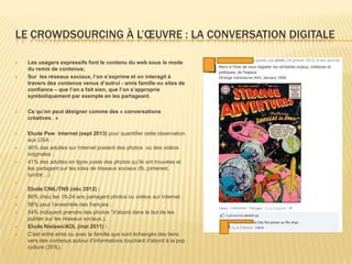 LE CROWDSOURCING À L’ŒUVRE : LA CONVERSATION DIGITALE

   Les usagers expressifs font le contenu du web sous le mode
    du remix de contenus;
   Sur les réseaux sociaux, l’on s’exprime et on interagit à
    travers des contenus venus d’autrui - amis famille ou sites de
    confiance – que l’on a fait sien, que l’on s’approprie
    symboliquement par exemple en les partageant.

   Ce qu’on peut désigner comme des « conversations
    créatives . »

   Etude Pew Internet (sept 2013) pour quantifier cette observation
    aux USA :
   46% des adultes sur Internet postent des photos ou des vidéos
    originales ;
   41% des adultes en ligne poste des photos qu’ils ont trouvées et
    les partagent sur les sites de réseaux sociaux (fb, pinterest,
    tumblr…)

    Etude CNIL/TNS (déc 2012) :
   86% chez les 18-24 ans partagent photos ou vidéos sur Internet .
   58% pour l’ensemble des français ;
   54% indiquent prendre des photos "d'abord dans le but de les
    publier sur les réseaux sociaux.).
   Etude Nielsen/AOL (mai 2011) :
   C’est entre amis ou avec la famille que sont échangés des liens
    vers des contenus autour d’informations touchant d’abord à la pop
    culture (35%).
 
