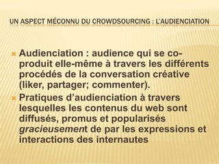 UN ASPECT MÉCONNU DU CROWDSOURCING : L’AUDIENCIATION



 Audienciation : audience qui se co-
  produit elle-même à travers les différents
  procédés de la conversation créative
  (liker, partager; commenter).
 Pratiques d’audienciation à travers
  lesquelles les contenus du web sont
  diffusés, promus et popularisés
  gracieusement de par les expressions et
  interactions des internautes
 