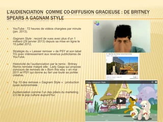 L’AUDIENCIATION COMME CO-DIFFUSION GRACIEUSE : DE BRITNEY
SPEARS A GAGNAM STYLE

   YouTube : 72 heures de vidéos chargées par minute
    (jan. 2013).

   Gagnam Style : record de vues avec plus d’un 1
    milliard (29 janvier 2013) depuis sa mise en ligne le
    15 juillet 2012.

   Stratégie du « Laisser remixer » de PSY et son label
    YG avec intéressement aux revenus publicitaires de
    YouTube.

   Historicité de l’audienciation par le remix : Britney
    Remix remixée malgré elle ; Lady Gaga qui propose
    concours de remixes de « Born this way » en mai
    2011 et PSY qui donne au fair use toute sa portée
    créative.

   Top 10 des remixes « Gagnam Style » : production
    quasi autonomisée

   Audienciation comme l’un des piliers du marketing
    2.0 de la pop culture aujourd’hui
 