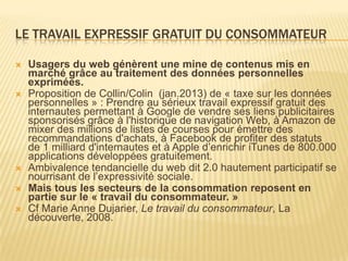 LE TRAVAIL EXPRESSIF GRATUIT DU CONSOMMATEUR

   Usagers du web génèrent une mine de contenus mis en
    marché grâce au traitement des données personnelles
    exprimées.
   Proposition de Collin/Colin (jan.2013) de « taxe sur les données
    personnelles » : Prendre au sérieux travail expressif gratuit des
    internautes permettant à Google de vendre ses liens publicitaires
    sponsorisés grâce à l'historique de navigation Web, à Amazon de
    mixer des millions de listes de courses pour émettre des
    recommandations d'achats, à Facebook de profiter des statuts
    de 1 milliard d'internautes et à Apple d’enrichir iTunes de 800.000
    applications développées gratuitement.
   Ambivalence tendancielle du web dit 2.0 hautement participatif se
    nourrisant de l’expressivité sociale.
   Mais tous les secteurs de la consommation reposent en
    partie sur le « travail du consommateur. »
   Cf Marie Anne Dujarier, Le travail du consommateur, La
    découverte, 2008.
 
