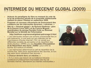 INTERMEDE DU MECENAT GLOBAL (2009)
   Acteurs du paradigme du libre au moment du vote de
    la loi de protection pénale de la propriété intellectuelle
    mettant en place l’Hadopi en septembre 2009.
   Proposer un nouveau mécanisme de financement des
    créateurs par les internautes devenant « mècènes. »
   Site du « mécénat global « de Richard Stallman –père
    de la licence Linux (GPL) et de Francis Muguet –
    coordinateur du groupe Société Civile au Sommet
    Mondial sur la Société de l'Information
       http://stallman.org/mecenat/global-patronage.fr.html
   « Les internautes versent une somme contractuelle fixe (ni
    une redevance, ni une taxe) qui est collectée par les
    Fournisseurs d'Accès Internet ( FAI ) et versée aux
    différentes sociétés de perception et de répartition des
    droits d'auteur ( SPRD ) ou aux Sociétés d'Acceptation
    et de Répartition des Dons ( SARD ) pour enfin le
    donner aux auteurs et artistes.
   « Les internautes déterminent la clef de répartition de la
    somme fixe, selon leurs appréciations des oeuvres, et non
    pas selon leurs utilisations des œuvres ».
   « Chacun devient donc un mécène. «
   « Il n'y a donc pas besoin de surveillance intrusive
    (coûteuse et pratiquement impossible) des flux de
    données internet, attentatoire aux libertés individuelles.»
 