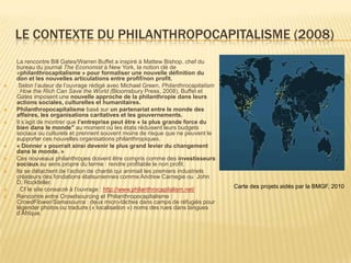 LE CONTEXTE DU PHILANTHROPOCAPITALISME (2008)
    La rencontre Bill Gates/Warren Buffet a inspiré à Mattew Bishop, chef du
    bureau du journal The Economist à New York, la notion clé de
    «philanthrocapitalisme » pour formaliser une nouvelle définition du
    don et les nouvelles articulations entre profif/non profit.
    Selon l’auteur de l’ouvrage rédigé avec Michael Green, Philanthrocapitalism
    : How the Rich Can Save the World (Bloomsbury Press, 2008), Buffet et
    Gates imposent une nouvelle approche de la philanthropie dans leurs
    actions sociales, culturelles et humanitaires.
   Philanthropocapitalisme basé sur un partenariat entre le monde des
    affaires, les organisations caritatives et les gouvernements.
   Il s’agit de montrer que l’entreprise peut être « la plus grande force du
    bien dans le monde" au moment où les états réduisent leurs budgets
    sociaux ou culturels et prennent souvent moins de risque que ne peuvent le
    supporter ces nouvelles organisations philanthropiques.
   « Donner » pourrait ainsi devenir le plus grand levier du changement
    dans le monde. »
   Ces nouveaux philanthropes doivent être compris comme des investisseurs
    sociaux au sens propre du terme : rendre profitable le non profit.
   Ils se détachent de l’action de charité qui animait les premiers industriels
    créateurs des fondations étatsuniennes comme Andrew Carnegie ou John
    D. Rockfeller.
                                                                                   Carte des projets aidés par la BMGF, 2010
   . Cf le site consacré à l’ouvrage : http://www.philanthrocapitalism.net/
   Rencontre entre Crowdsourcing et Philanthropocapitalisme :
    CrowdFlower/Samasource : deux micro-tâches dans camps de réfugiés pour
    légender photos ou traduire (« localisation ») noms des rues dans langues
    d’Afrique.
 