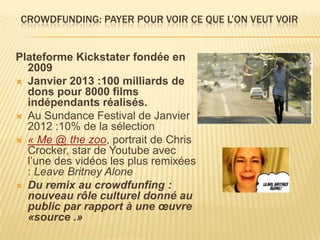 CROWDFUNDING: PAYER POUR VOIR CE QUE L’ON VEUT VOIR


Plateforme Kickstater fondée en
  2009
 Janvier 2013 :100 milliards de
  dons pour 8000 films
  indépendants réalisés.
 Au Sundance Festival de Janvier
  2012 :10% de la sélection
 « Me @ the zoo, portrait de Chris
  Crocker, star de Youtube avec
  l’une des vidéos les plus remixées
  : Leave Britney Alone
 Du remix au crowdfunfing :
  nouveau rôle culturel donné au
  public par rapport à une œuvre
  «source .»
 