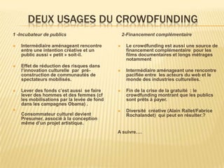 DEUX USAGES DU CROWDFUNDING
1 -Incubateur de publics                         2-Financement complémentaire

   Intermédiaire aménageant rencontre           Le crowdfunding est aussi une source de
    entre une intention créative et un            financement complémentaire pour les
    public aussi « petit » soit-il.               films documentaires et longs métrages
                                                  notamment
   Effet de réduction des risques dans
    l’innovation culturelle par pré-             Intermédiaire aménageant une rencontre
    construction de communautés de                pacifiée entre les acteurs du web et le
    spectateurs mobilisés.                        monde des industries culturelles.

   Lever des fonds c’est aussi se faire         Fin de la crise de la gratuité : le
    lever des hommes et des femmes (cf            crowdfunding montrant que les publics
    les mobilisations par la levée de fond        sont prêts à payer.
    dans les campagnes Obama) .
                                                Diversité créative (Alain Rallet/Fabrice
    Consommateur culturel devient                 Rochalandet) qui peut en résulter.?
    Presumer, associé à la conception
    même d’un projet artistique.
                                             A suivre….
 