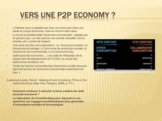 VERS UNE P2P ECONOMY ?
   « Internet nous a rappelé que nous ne vivons pas dans une
    seule et unique économie, mais au minium dans deux.
   L’une est la traditionnelle “économie commerciale”, régulée par
    le quid pro quo : je vais exercer une activité (travailler, écrire,
    chanter, etc.) contre de l’argent.
   Une autre est (les noms abondent) : a) l’économie amateur, b)
    l’économie de partage, c) l’économie de production sociale, d)
    l’économie non-commerciale, ou e) l’économie p2p.
   Cette seconde économie (…) est celle de Wikipedia, de la
    plupart des développements de FLOSS, du travail des
    astronomes amateurs, etc.
   Tenter de traduire l’ensemble des interactions qu’elle recouvre
    dans les termes de l’économie commerciale reviendrait à la
    tuer. »

(Lawrence Lessig, Remix : Making Art and Commerce Thrive in the
    Hybrid Economy, New York, Penguin, 2008, p.177.)

   Comment continuer à stimuler la force créative de cette
    seconde économie ?
   Le laboratoire du Crowdfunding pour répondre à ces
    questions qui engagent problématiques plus générales
    d’innovations sociales et économiques.
 