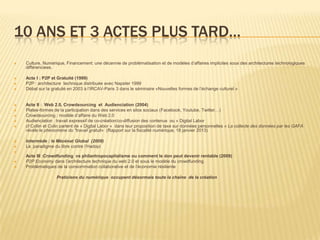 10 ANS ET 3 ACTES PLUS TARD…
   Culture, Numérique, Financement: une décennie de problématisation et de modèles d’affaires implicites sous des architectures technologiques
    différenciees.

   Acte I : P2P et Gratuité (1999)
   P2P : architecture technique distribuée avec Napster 1999
   Débat sur la gratuité en 2003 à l’IRCAV-Paris 3 dans le séminaire «Nouvelles formes de l’échange culturel »


   Acte II : Web 2.0, Crowdsourcing et Audienciation (2004)
   Plates-formes de la participation dans des services en silos sociaux (Facebook, Youtube, Twitter…)
   Crowdsourcing : modèle d’affaire du Web 2.0
   Audienciation : travail expressif de co-création/co-diffusion des contenus ou « Digital Labor
   cf Collin et Colin parlent de « Digital Labor » dans leur proposition de taxe sur données personnelles « La collecte des données par les GAFA
    révèle le phénomène du "travail gratuit« (Rapport sur la fiscalité numérique, 18 janvier 2013)

   Intermède : le Mécénat Global (2009)
   Le paradigme du libre contre l’Hadopi

    Acte III :Crowdfunding vs philantropocapitalisme ou comment le don peut devenir rentable (2009)
   P2P Economy dans l’architecture technique du web 2.0 et sous le modèle du crowdfunding.
   Problématiques de la consommation collaborative et de l’économie résiliente

                   Praticiens du numérique occupent désormais toute la chaîne de la création
 