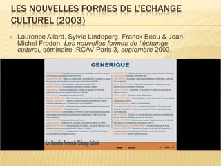 LES NOUVELLES FORMES DE L’ECHANGE
CULTUREL (2003)
   Laurence Allard, Sylvie Lindeperg, Franck Beau & Jean-
    Michel Frodon, Les nouvelles formes de l’échange
    culturel, séminaire IRCAV-Paris 3, septembre 2003.
 