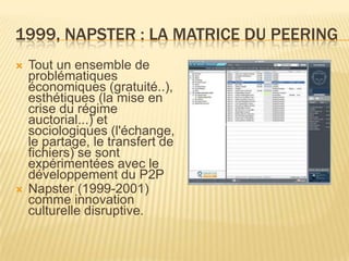 1999, NAPSTER : LA MATRICE DU PEERING
   Tout un ensemble de
    problématiques
    économiques (gratuité..),
    esthétiques (la mise en
    crise du régime
    auctorial...) et
    sociologiques (l'échange,
    le partage, le transfert de
    fichiers) se sont
    expérimentées avec le
    développement du P2P
   Napster (1999-2001)
    comme innovation
    culturelle disruptive.
 