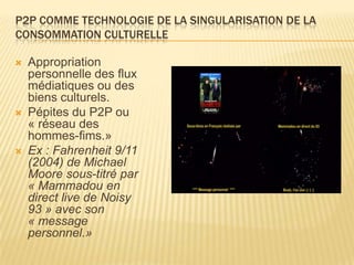 P2P COMME TECHNOLOGIE DE LA SINGULARISATION DE LA
CONSOMMATION CULTURELLE

   Appropriation
    personnelle des flux
    médiatiques ou des
    biens culturels.
   Pépites du P2P ou
    « réseau des
    hommes-fims.»
   Ex : Fahrenheit 9/11
    (2004) de Michael
    Moore sous-titré par
    « Mammadou en
    direct live de Noisy
    93 » avec son
    « message
    personnel.»
 