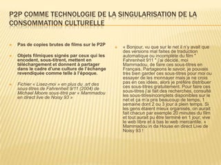 P2P COMME TECHNOLOGIE DE LA SINGULARISATION DE LA
CONSOMMATION CULTURELLE

   Pas de copies brutes de films sur le P2P
                                                   « Bonjour, vu que sur le net il n’y avait que
                                                    des versions mal faites de traduction
   Objets filmiques signés par ceux qui les        automatique ou incomplète du film "
    encodent, sous-titrent, mettent en              Fahrenheit 911 " j’ai décidé, moi
    téléchargement et donnent à partager            Mammadou, de faire ces sous-titres en
    dans le cadre d’une culture de l’échange        Français. Partageons le savoir, je pouvais
    revendiquée comme telle à l’époque.             très bien garder ces sous-titres pour moi ou
                                                    essayer de les monnayer mais je ne crois
   Fichier « Lisez-moi » en plus du .srt des       pas en ces idées, alors je préfère distribuer
    sous-titres de Fahrenheit 9/11 (2004) de        ces sous-titres gratuitement. Pour faire ces
    Michael Moore sous-titré par « Mammadou         sous-titres j’ai fait des recherches, consulté
    en direct live de Noisy 93 »                    les sous-titresincomplets disponibles sur le
                                                    net et ça m’a pris beaucoup de temps, 1
                                                    semaine dont 2 ou 3 jour à plein temps. Si
                                                    les gens étaient mieux organisés, on aurait
                                                    fait chacun par exemple 20 minutes du film
                                                    et tout aurait pu être terminé en 1 jour, vive
                                                    le web libre et à bas le web mercantile. »
                                                    Mammadou in da House en direct Live de
                                                    Noisy 93 !
 
