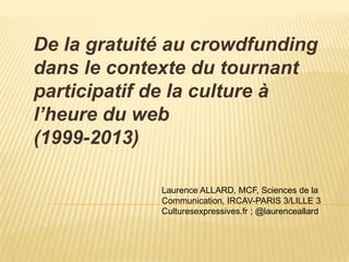 De la gratuité au crowdfunding
dans le contexte du tournant
participatif de la culture à
l’heure du web
(1999-2013)

             Laurence ALLARD, MCF, Sciences de la
             Communication, IRCAV-PARIS 3/LILLE 3
             Culturesexpressives.fr ; @laurenceallard
 