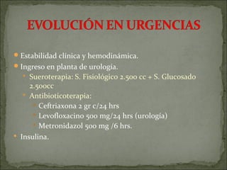  Estabilidad clínica y hemodinámica.
 Ingreso en planta de urología.
   Sueroterapia: S. Fisiológico 2.500 cc + S. Glucosado
     2.500cc
    Antibioticoterapia:
       Ceftriaxona 2 gr c/24 hrs
       Levofloxacino 500 mg/24 hrs (urología)
       Metronidazol 500 mg /6 hrs.
 Insulina.
 