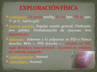Constantes: TA 93/69 mmHg, FC 117 lpm, FR 22 rpm,
 Tª 36 ºC, SatO2 93%
Aspecto general: Regular estado general, Diaforesis,
 leve palidez, Deshidratación de mucosas, leve
 obnubilación.
Abdomen: doloroso a la palpación en FID e Flanco
 derecho, RHA +. PPR derecha + , celulitis en FID,
 ingle derecha y zona perineal . Aumento de volumen
 de testículo izquierdo.
Cardiopulmonar . Normal.
 Neurológico: Normal.
 