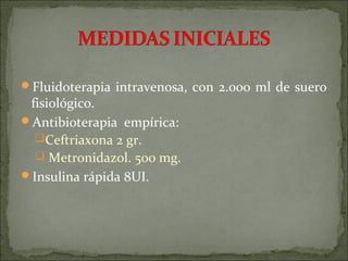 Fluidoterapia intravenosa, con 2.000 ml de suero
 fisiológico.
Antibioterapia empírica:
  Ceftriaxona 2 gr.
   Metronidazol. 500 mg.
Insulina rápida 8UI.
 