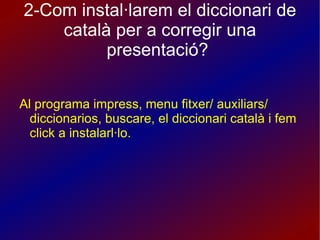 2-Com instal·larem el diccionari de català per a corregir una presentació?  Al programa impress, menu fitxer/ auxiliars/ diccionarios, buscare, el diccionari català i fem click a instalarl·lo. 
