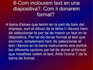 6-Com inclourem text en una diapositiva?. Com li donarem format?  A barra d'eines que tenim en la part de baix del impress, surt el dibuix de la lletra t i llavors hem de seleccionar-la per tal de inserir un text en la diapositiva. Per tal de donar format al text que escrivim, simplement hem de seleccionar el text i llavors en la barra instruments ens sortirà les diferents opcions per tal de donar el format que nosaltres volem al text. Amb l'icona T de la barra de format.  