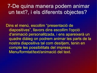 7-De quina manera podem animar un text?, i els diferents objectes?  Dins el menú, escollim “presentació de diapositives”, llavors dins escollim l'opció d'animació personalitzada, i ens apareixerà un quadre diàleg on podrem animar les parts de la nostra diapositiva tal com desitjem, tenin en compte les possibilitats del impress. Menu/formtat/text/animació del text. 