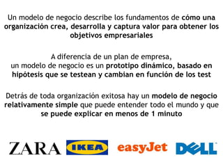 Un modelo de negocio describe los fundamentos de cómo una
organización crea, desarrolla y captura valor para obtener los
                   objetivos empresariales

            A diferencia de un plan de empresa,
 un modelo de negocio es un prototipo dinámico, basado en
 hipótesis que se testean y cambian en función de los test

Detrás de toda organización exitosa hay un modelo de negocio
relativamente simple que puede entender todo el mundo y que
          se puede explicar en menos de 1 minuto
 