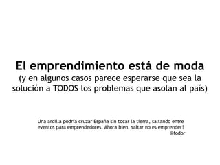 El emprendimiento está de moda
  (y en algunos casos parece esperarse que sea la
solución a TODOS los problemas que asolan al país)


      Una ardilla podría cruzar España sin tocar la tierra, saltando entre
      eventos para emprendedores. Ahora bien, saltar no es emprender!
                                                                    @fodor
 
