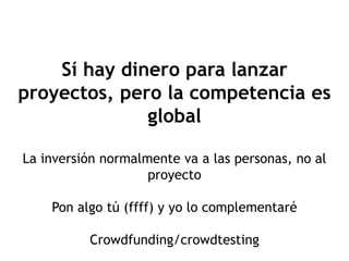 Sí hay dinero para lanzar
proyectos, pero la competencia es
              global

La inversión normalmente va a las personas, no al
                    proyecto

    Pon algo tú (ffff) y yo lo complementaré

          Crowdfunding/crowdtesting
 
