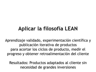 Aplicar la filosofía LEAN

Aprendizaje validado, experimentación científica y
        publicación iterativa de productos
   para acortar los ciclos de producto, medir el
 progreso y obtener retroalimentación del cliente

  Resultados: Productos adaptados al cliente sin
        necesidad de grandes inversiones
 