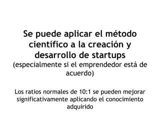Se puede aplicar el método
    científico a la creación y
      desarrollo de startups
(especialmente si el emprendedor está de
                acuerdo)

Los ratios normales de 10:1 se pueden mejorar
 significativamente aplicando el conocimiento
                   adquirido
 